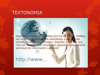 TEXTONOMIA




 Algunas variantes del weblog son los openblog, fotolog,
  los vlogs (videoblogs), los audioblogs y los moblog
  (desde los teléfonos móviles). Además, cada vez son
  más los weblogs que incorporan podcast como sistema
  adicional de información u opinión.
 