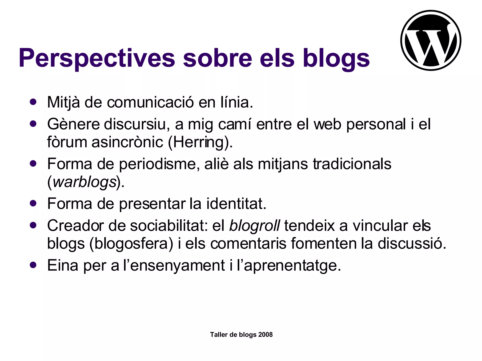 Perspectives sobre els blogs Mitjà de comunicació en línia. Gènere discursiu, a mig camí entre el web personal i el fòrum asincrònic (Herring). Forma de periodisme, aliè als mitjans tradicionals ( warblogs ). Forma de presentar la identitat. Creador de sociabilitat: el  blogroll  tendeix a vincular els blogs (blogosfera) i els comentaris fomenten la discussió. Eina per a l’ensenyament i l’aprenentatge.  