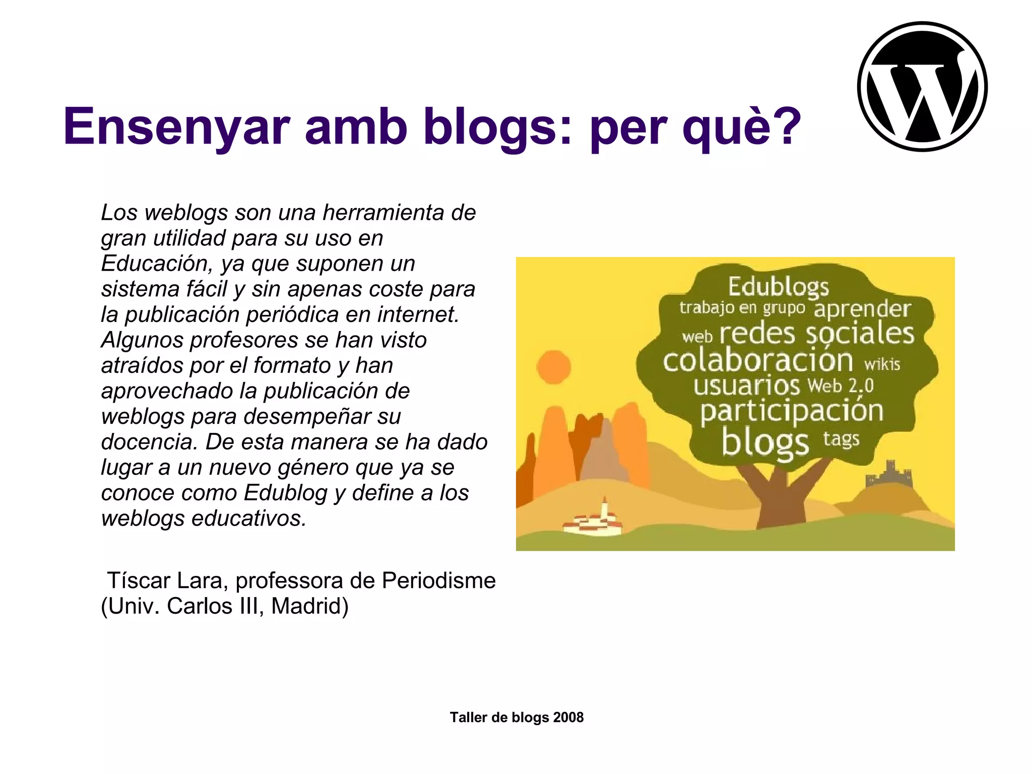Ensenyar amb blogs: per què? Los weblogs son una herramienta de gran utilidad para su uso en Educación, ya que suponen un sistema fácil y sin apenas coste para la publicación periódica en internet. Algunos profesores se han visto atraídos por el formato y han aprovechado la publicación de weblogs para desempeñar su docencia. De esta manera se ha dado lugar a un nuevo género que ya se conoce como Edublog y define a los weblogs educativos.   Tíscar Lara, professora de Periodisme (Univ. Carlos III, Madrid) 