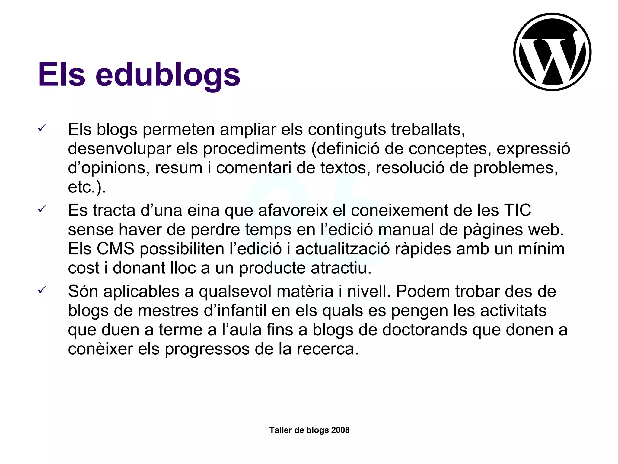 Els edublogs Els blogs permeten ampliar els continguts treballats, desenvolupar els procediments (definició de conceptes, expressió d’opinions, resum i comentari de textos, resolució de problemes, etc.). Es tracta d’una eina que afavoreix el coneixement de les TIC sense haver de perdre temps en l’edició manual de pàgines web. Els CMS possibiliten l’edició i actualització ràpides amb un mínim cost i donant lloc a un producte atractiu. Són aplicables a qualsevol matèria i nivell. Podem trobar des de blogs de mestres d’infantil en els quals es pengen les activitats que duen a terme a l’aula fins a blogs de doctorands que donen a conèixer els progressos de la recerca.  