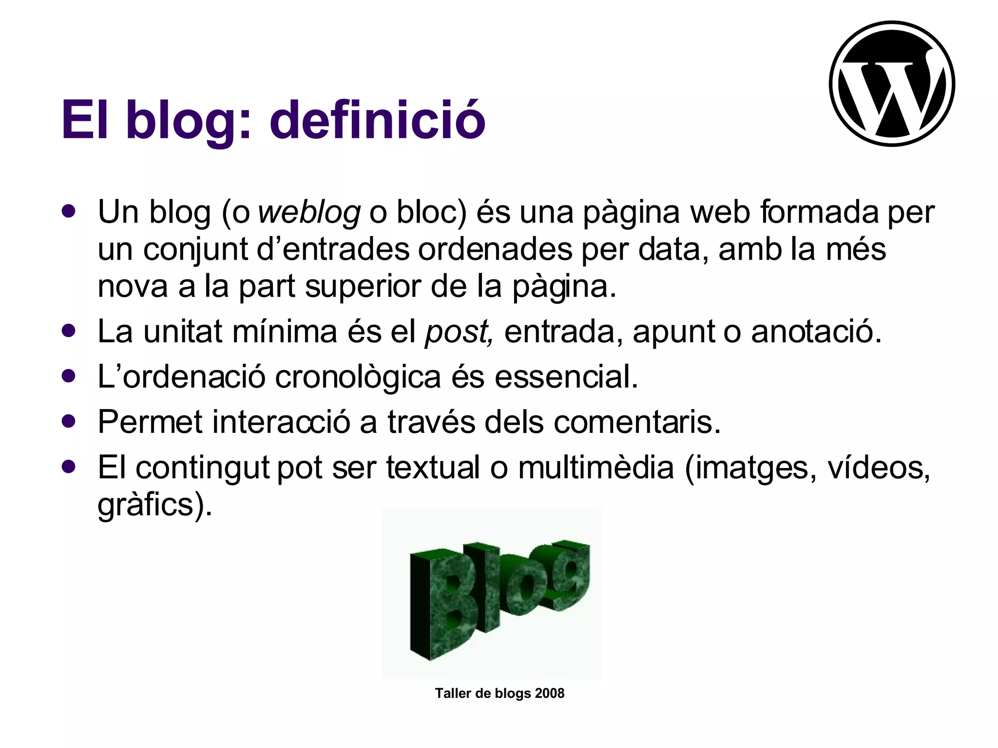 El blog: definició Un blog (o  weblog  o bloc) és una pàgina web formada per un conjunt d’entrades ordenades per data, amb la més nova a la part superior de la pàgina. La unitat mínima és el  post,  entrada, apunt o anotació. L’ordenació cronològica és essencial. Permet interacció a través dels comentaris. El contingut pot ser textual o multimèdia (imatges, vídeos, gràfics). 