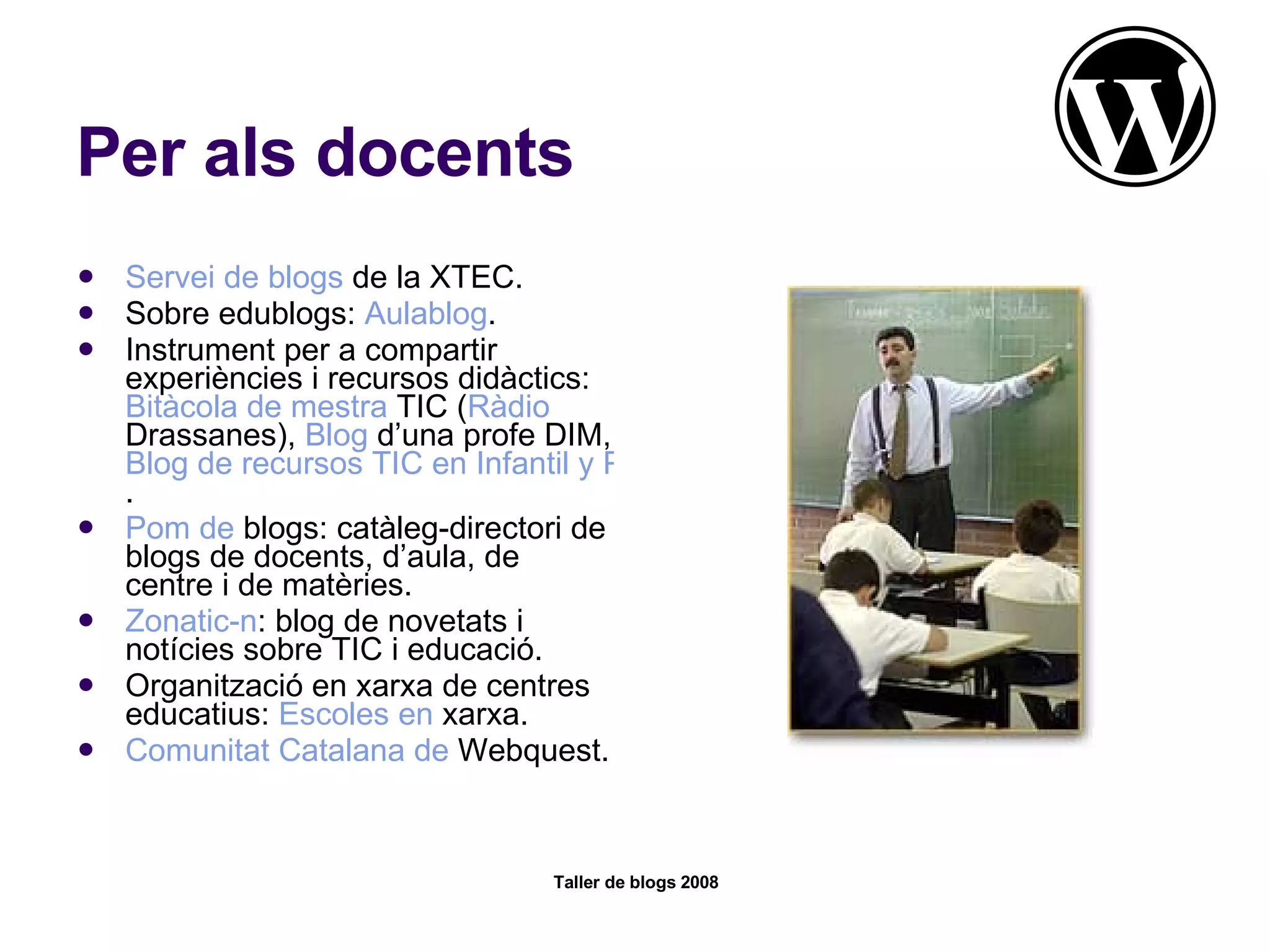 Per als docents Servei  de  blogs  de la XTEC .  Sobre edublogs:  Aulablog . Instrument per a compartir experiències i recursos didàctics:  Bitàcola  de  mestra  TIC  ( Ràdio   Drassanes ),  Blog  d’una profe DIM ,  Blog de recursos TIC en Infantil y Primaria .  Pom de  blogs : catàleg-directori de blogs de docents, d’aula, de centre i de matèries.  Zonatic-n : blog de novetats i notícies sobre TIC i educació.  Organització en xarxa de centres educatius:  Escoles  en  xarxa .  Comunitat  Catalana de  Webquest . 