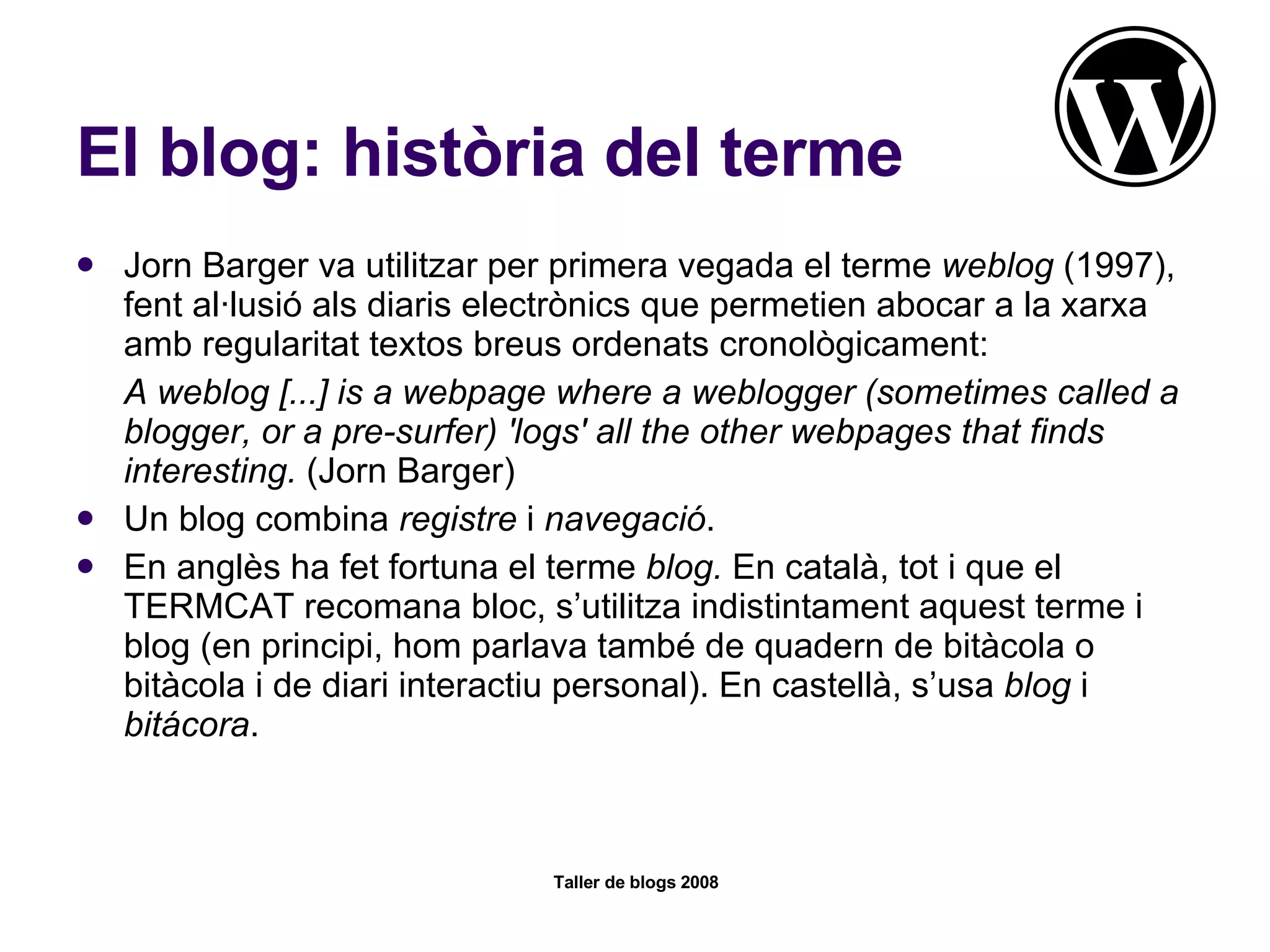 El blog: història del terme Jorn Barger va utilitzar per primera vegada el terme  weblog  (1997), fent al·lusió als diaris electrònics que permetien abocar a la xarxa amb regularitat textos breus ordenats cronològicament: A weblog [...] is a webpage where a weblogger (sometimes called a blogger, or a pre-surfer) 'logs' all the other webpages that finds interesting.  (Jorn Barger)  Un blog combina  registre  i  navegació .  En anglès ha fet fortuna el terme  blog.  En català, tot i que el TERMCAT recomana bloc, s’utilitza indistintament aquest terme i blog (en principi, hom parlava també de quadern de bitàcola o bitàcola i de diari interactiu personal). En castellà, s’usa  blog  i  bitácora .  