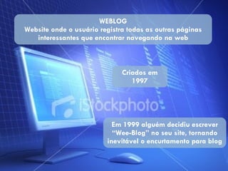 WEBLOG Website onde o usuário registra todas as outras páginas interessantes que encontrar navegando na web Criados em 1997 Em 1999 alguém decidiu escrever “Wee-Blog” no seu site, tornando inevitável o encurtamento para blog 