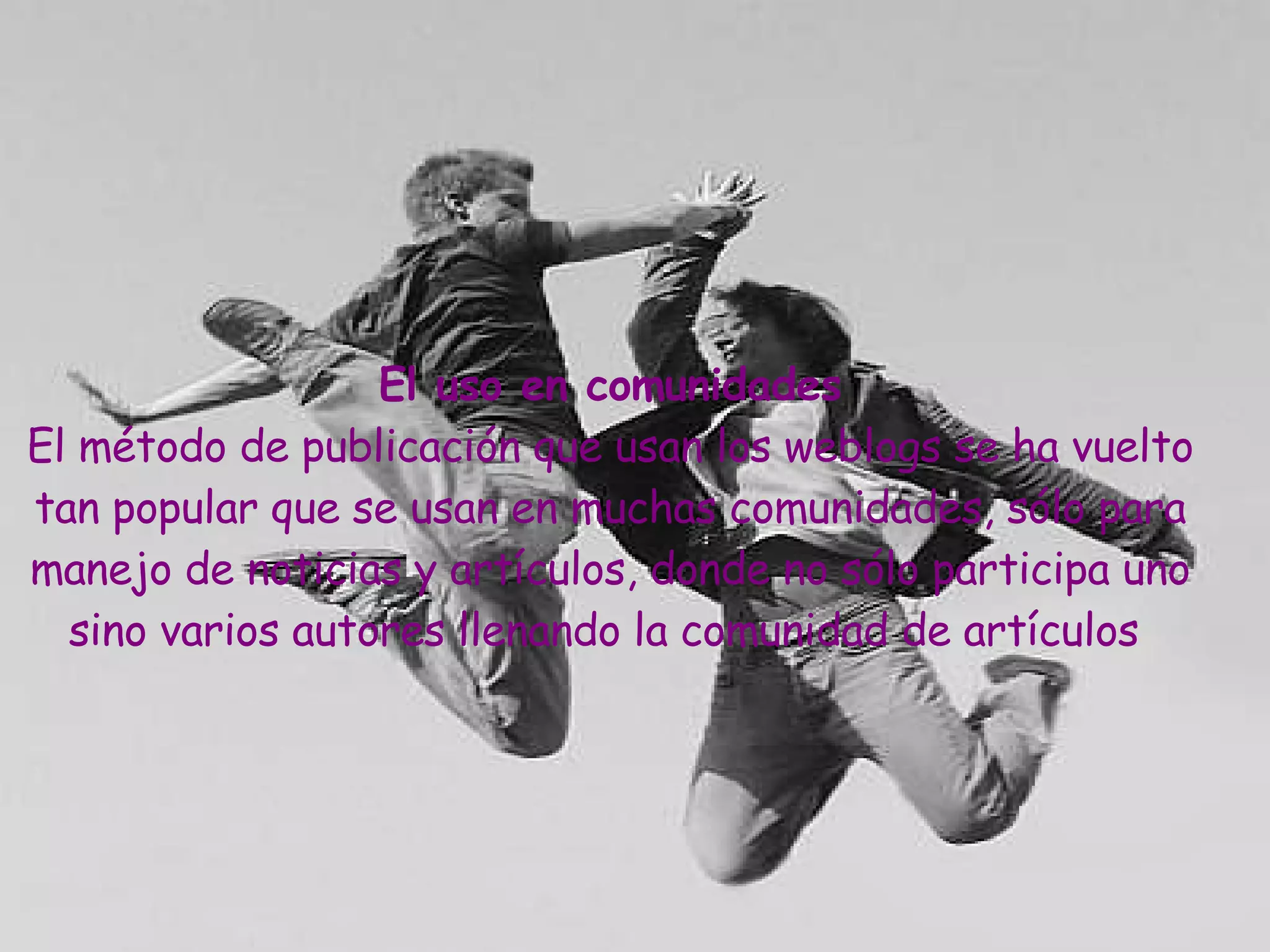 El uso en comunidades El método de publicación que usan los weblogs se ha vuelto tan popular que se usan en muchas comunidades, sólo para manejo de noticias y artículos, donde no sólo participa uno sino varios autores llenando la comunidad de artículos   