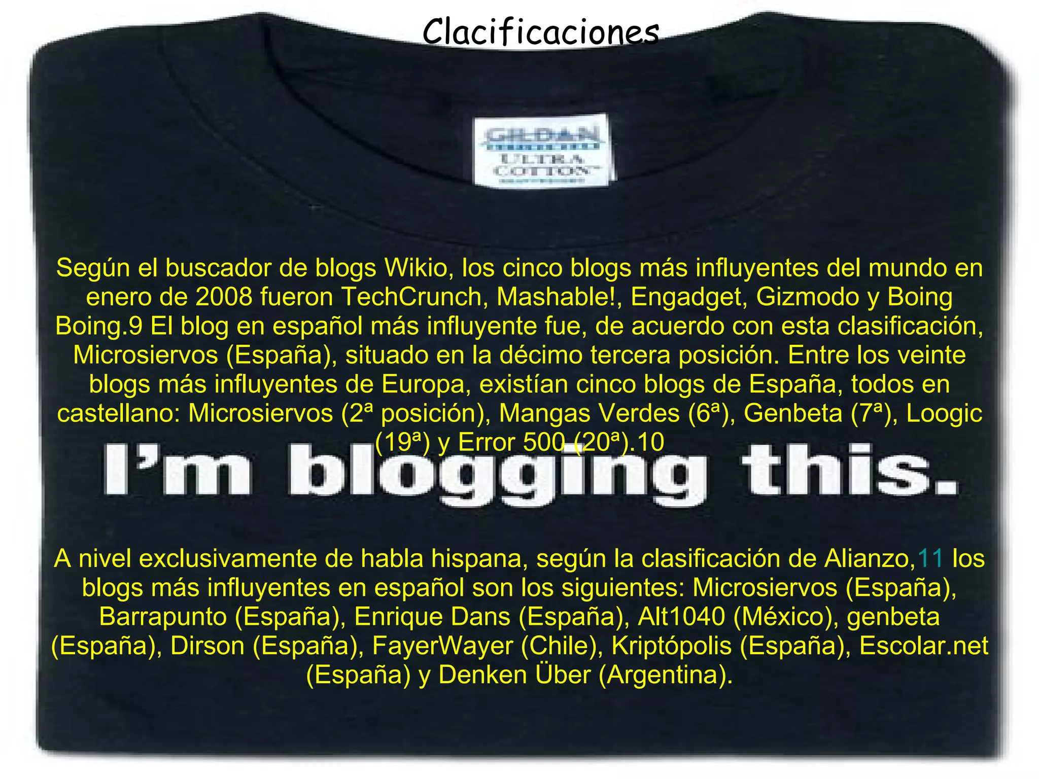 Según el buscador de blogs Wikio, los cinco blogs más influyentes del mundo en enero de 2008 fueron TechCrunch, Mashable!, Engadget, Gizmodo y Boing Boing.9 El blog en español más influyente fue, de acuerdo con esta clasificación, Microsiervos (España), situado en la décimo tercera posición. Entre los veinte blogs más influyentes de Europa, existían cinco blogs de España, todos en castellano: Microsiervos (2ª posición), Mangas Verdes (6ª), Genbeta (7ª), Loogic (19ª) y Error 500 (20ª).10 A nivel exclusivamente de habla hispana, según la clasificación de Alianzo, 11  los blogs más influyentes en español son los siguientes: Microsiervos (España), Barrapunto (España), Enrique Dans (España), Alt1040 (México), genbeta (España), Dirson (España), FayerWayer (Chile), Kriptópolis (España), Escolar.net (España) y Denken Über (Argentina). Clacificaciones 
