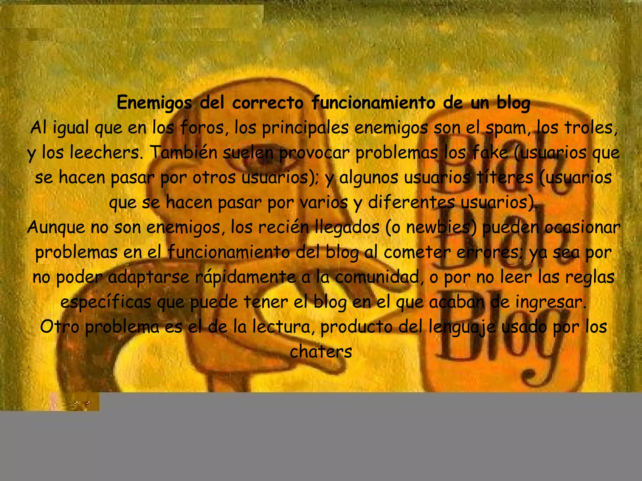 Enemigos del correcto funcionamiento de un blog Al igual que en los foros, los principales enemigos son el spam, los troles, y los leechers. También suelen provocar problemas los fake (usuarios que se hacen pasar por otros usuarios); y algunos usuarios títeres (usuarios que se hacen pasar por varios y diferentes usuarios). Aunque no son enemigos, los recién llegados (o newbies) pueden ocasionar problemas en el funcionamiento del blog al cometer errores; ya sea por no poder adaptarse rápidamente a la comunidad, o por no leer las reglas específicas que puede tener el blog en el que acaban de ingresar. Otro problema es el de la lectura, producto del lenguaje usado por los chaters  