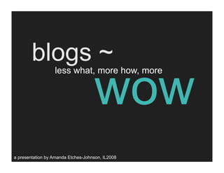 blogs ~
                                    wow
                  less what, more how, more




a presentation by Amanda Etches-Johnson, IL2008
 