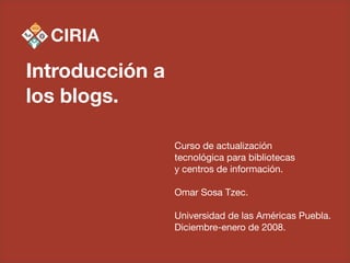 Introducción a
los blogs.

                 Curso de actualización
                 tecnológica para bibliotecas
                 y centros de información.

                 Omar Sosa Tzec.

                 Universidad de las Américas Puebla.
                 Diciembre-enero de 2008.
 