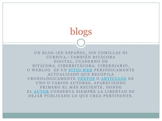 blogs

   UN BLOG (EN ESPAÑOL, SIN COMILLAS NI
        CURSIVA,1 TAMBIÉN BITÁCORA
           DIGITAL, CUADERNO DE
  BITÁCORA, CIBERBITÁCORA, CIBERDIARIO,
O WEBLOG ES UN SITIO WEB PERIÓDICAMENTE
        ACTUALIZADO QUE RECOPILA
CRONOLÓGICAMENTE TEXTOS O ARTÍCULOS DE
    UNO O VARIOS AUTORES, APARECIENDO
     PRIMERO EL MÁS RECIENTE, DONDE
EL AUTOR CONSERVA SIEMPRE LA LIBERTAD DE
DEJAR PUBLICADO LO QUE CREA PERTINENTE.
 