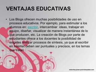 VENTAJAS EDUCATIVAS
• Los Blogs ofrecen muchas posibilidades de uso en
  procesos educativos. Por ejemplo, para estimular a los
  alumnos en: escribir, intercambiar ideas, trabajar en
  equipo, diseñar, visualizar de manera instantánea de lo
  que producen, etc. La creación de Blogs por parte de
  estudiantes ofrece a los docentes la posibilidad de
  exigirles realizar procesos de síntesis, ya que al escribir
  en Internet deben ser puntuales y precisos, en los temas
  que tratan.
 