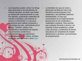 •   Los docentes pueden utilizar los Blogs    •   La facilidad con que se crean y
    para acercarse a los estudiantes de           alimentan los Blog los hace muy
    nuevas maneras, sin tener que limitar         llamativos porque gracias a los
    su interacción exclusivamente al aula.        asistentes y las plantillas (diseños)
    Por ejemplo, publicando materiales de         prediseñadas, no hay que
    manera inmediata y permitiendo el             concentrarse en la implementación
    acceso a información o a recursos             técnica sino en los contenidos y
    necesarios para realizar proyectos y          materiales a publicar. Esto permite
    actividades de aula, optimizando así el       que cualquier docente o alumno, sin
    tiempo. También, ofrece a los                 importar el área académica, pueda
    estudiantes la posibilidad de mejorar         crear recursos y contenidos de temas
    los contenidos académicos,                    educativos sin necesidad de instalar
    enriqueciéndolos con elementos                aplicaciones o de tener conocimientos
    multimediales como: videos, sonidos,          de programación.
    imágenes, animaciones u otros Web
    2.0.
 