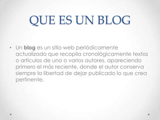 QUE ES UN BLOG

• Un blog es un sitio web periódicamente
  actualizado que recopila cronológicamente textos
  o artículos de uno o varios autores, apareciendo
  primero el más reciente, donde el autor conserva
  siempre la libertad de dejar publicado lo que crea
  pertinente.
 