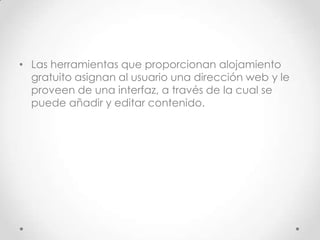 .




• Las herramientas que proporcionan alojamiento
  gratuito asignan al usuario una dirección web y le
  proveen de una interfaz, a través de la cual se
  puede añadir y editar contenido.
 