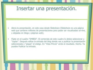 Insertar una presentación.


•   Abres la presentación, en este caso desde Slideshare (Slideshare es una página
    web que contiene millones de presentaciones para poder ser visualizadas on-line,
    y alojadas en blogs y páginas web).

•   Fíjate en el cuadro "EMBED". El contenido de este cuadro lo debes seleccionar y
    "copiar". Después editas la entrada del blog donde vas a publicar la presentación
    seleccionada y "pegas" el código. En "Vista Previa" verás el resultado. Hecho. Ya
    puedes Publicar la entrada.
 