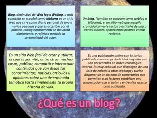 Blog, diminutivo de Web log o Weblog, o más
conocido en español como bitácora es un sitio   Un blog, (también se conocen como weblog o
 web que sirve como diario personal de una o       bitácora), es un sitio web que recopila
   varias personas y que es accesible por el    cronológicamente textos o artículos de uno o
  público. El blog normalmente se actualiza      varios autores, apareciendo primero el más
      diariamente, y refleja a menudo la                           reciente.
            personalidad del autor.



Es un sitio Web fácil de crear y utilizar,           Es una publicación online con historias
 el cual te permite, entre otras muchas          publicadas con una periodicidad muy alta que
cosas, publicar, compartir e interactuar             son presentadas en orden cronológico
      contenidos que van desde tus              inverso, Es muy habitual que dispongan de una
                                                   lista de enlaces a otros weblogs y suelen
  conocimientos, noticias, artículos u            disponer de un sistema de comentarios que
    opiniones sobre una determinada                  permiten a los lectores establecer una
temática hasta simplemente tu propia             conversación con el autor y entre ellos acerca
             historia de vida.                                  de lo publicado.
 