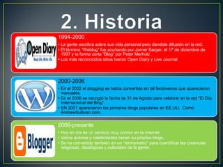 1994-2000
• La gente escribía sobre sus vida personal pero dándole difusión en la red.
• El término “Weblog” fue acuñando por Jorner Barger, el 17 de diciembre de
  1997 y la forma corta “Blog” por Peter Merholz
• Los más reconocidos sitios fueron Open Diary y Live Journal.




2000-2006
• En el 2002 el blogging se había convertido en tal fenómenos que aparecieron
  manuales.
• En el 2006 se escogió la fecha de 31 de Agosto para celebrar en la red “El Día
  Internacional del Blog”.
• EN 2001 aparecieron los primeros blogs populares en EE.UU. Como
  AndrewSullivan.com.


2006-presente
• Hoy en día es un servicio muy común en la internet.
• Varios actores y celebridades tienen su propios blogs.
• Se ha convertido también en un “termómetro” para cuantificar las creencias
  religiosas, ideológicas y culturales de la gente.
 