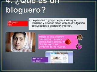 • La persona o grupo de personas que
Bloguero     redactan y diseñas sitios web de divulgación
es:          de sus ideas o gustos en internet.



                   Malala es una bloguera
                   pakistaní nominada al
                   premio Nobel de paz, en
                   él habla sobre los
                   derechos de las mujeres.



             Así se ve
             su blog:
 