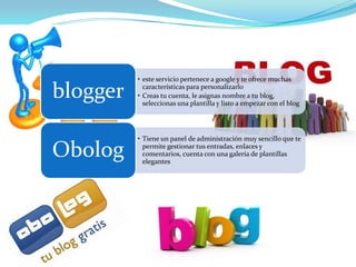 • este servicio pertenece a google y te ofrece muchas

blogger     características para personalizarlo
          • Creas tu cuenta, le asignas nombre a tu blog,
            seleccionas una plantilla y listo a empezar con el blog




          • Tiene un panel de administración muy sencillo que te

Obolog      permite gestionar tus entradas, enlaces y
            comentarios, cuenta con una galería de plantillas
            elegantes
 