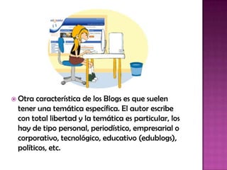  Otra característica de los Blogs es que suelen
tener una temática específica. El autor escribe
con total libertad y la temática es particular, los
hay de tipo personal, periodístico, empresarial o
corporativo, tecnológico, educativo (edublogs),
políticos, etc.