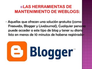  LAS
HERRAMIENTAS DE
MANTENIMIENTO DE WEBLOGS:
- Aquellas que ofrecen una solución gratuita (como
Freewebs, Blogger y LiveJournal), Cualquier persona
puede acceder a este tipo de blog y tener su diario
listo en menos de 10 minutos de haberse registrado-