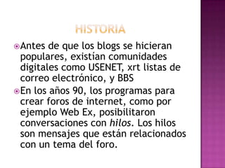  Antes  de que los blogs se hicieran
  populares, existían comunidades
  digitales como USENET, xrt listas de
  correo electrónico, y BBS
 En los años 90, los programas para
  crear foros de internet, como por
  ejemplo Web Ex, posibilitaron
  conversaciones con hilos. Los hilos
  son mensajes que están relacionados
  con un tema del foro.
 