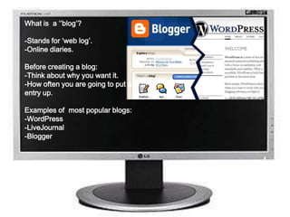 What is a ‘’blog’?
-Stands for ‘web log’.
-Online diaries.
Before creating a blog:
-Think about why you want it.
-How often you are going to put an
entry up.
Examples of most popular blogs:
-WordPress
-LiveJournal
-Blogger
 