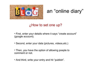 an “online diary”
¿How to set one up?
• First, enter your details where it says “create account”
(google account).
• Second, enter your data (pictures, videos,etc.)
• Then, you have the option of allowing poeple to
comment or not.
• And third, write your entry and hit “publish”.
 