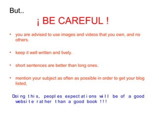 But..
¡ BE CAREFUL !
• you are advised to use images and videos that you own, and no
others.
• keep it well written and lively.
• short sentences are better than long ones.
• mention your subject as often as possible in order to get your blog
listed,
Doi ng t hi s, peopl es expect at i ons wi l l be of a good
websi t e r at her t han a good book ! ! !
 