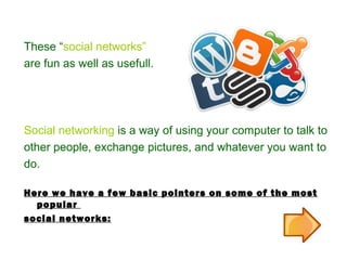 These “social networks”
are fun as well as usefull.
Social networking is a way of using your computer to talk to
other people, exchange pictures, and whatever you want to
do.
Here we have a few basic pointers on some of the most
popular
social networks:
 