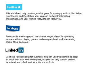 It is a brief-text only messanges site, great for asking questions.You follow
your friends and they follow you. You can “re-tweet” interesting
messanges, and your friend’s followers can follow you.
Facebook is a webpage you can use for longer. Great for uploading
pictures, videos, playing games, and using applications for reviewing
books, films, an so on.
A bit like Facebook but for business. You can use this network to keep
in touch with your work colleagues, but you can only contact people
who is a friend of a friend, of a friend a so forth.
 