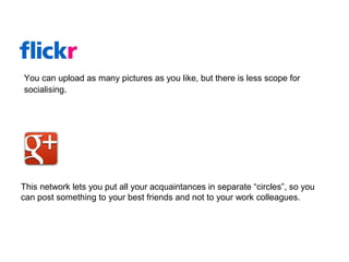 This network lets you put all your acquaintances in separate “circles”, so you
can post something to your best friends and not to your work colleagues.
You can upload as many pictures as you like, but there is less scope for
socialising.
 