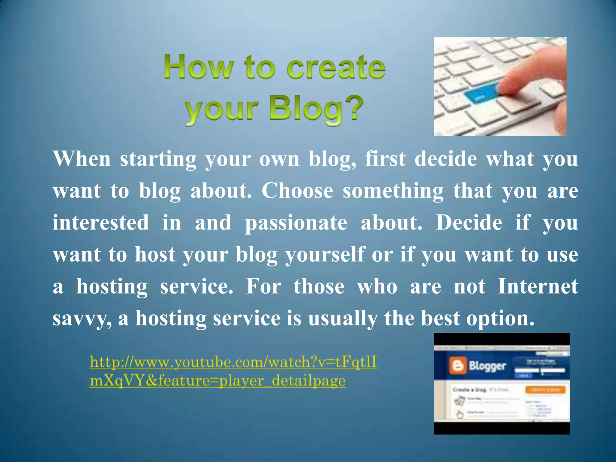 When starting your own blog, first decide what you
want to blog about. Choose something that you are
interested in and passionate about. Decide if you
want to host your blog yourself or if you want to use
a hosting service. For those who are not Internet
savvy, a hosting service is usually the best option.
 