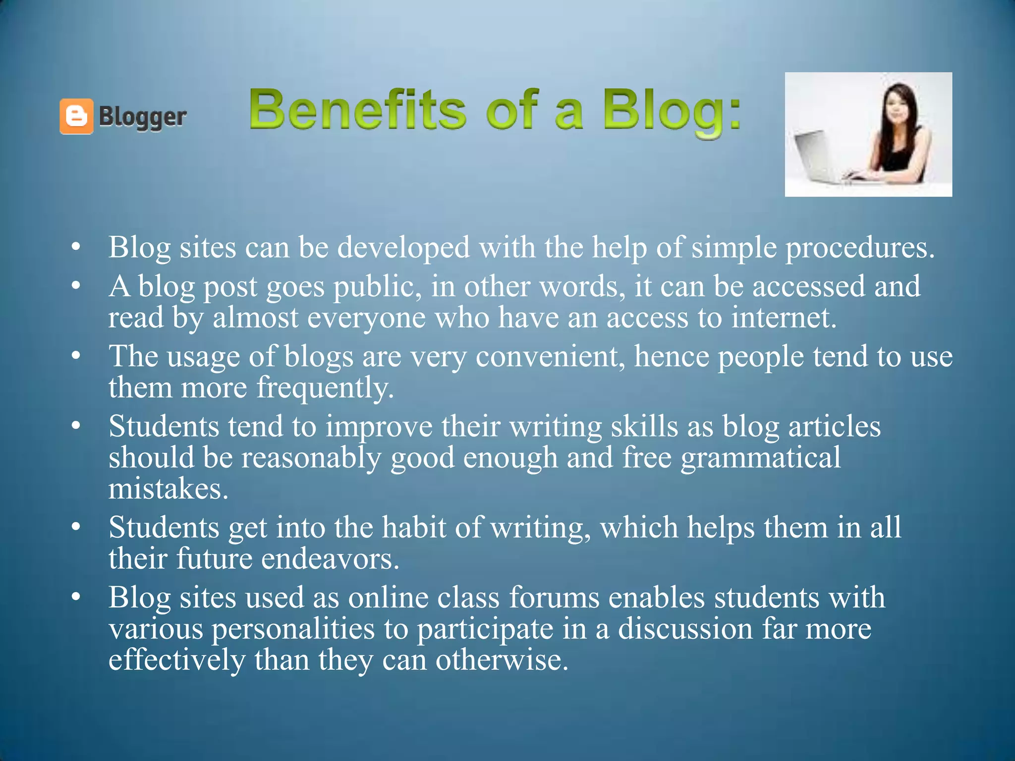 • Blog sites can be developed with the help of simple procedures.
• A blog post goes public, in other words, it can be accessed and
read by almost everyone who have an access to internet.
• The usage of blogs are very convenient, hence people tend to use
them more frequently.
• Students tend to improve their writing skills as blog articles
should be reasonably good enough and free grammatical
mistakes.
• Students get into the habit of writing, which helps them in all
their future endeavors.
• Blog sites used as online class forums enables students with
various personalities to participate in a discussion far more
effectively than they can otherwise.
 