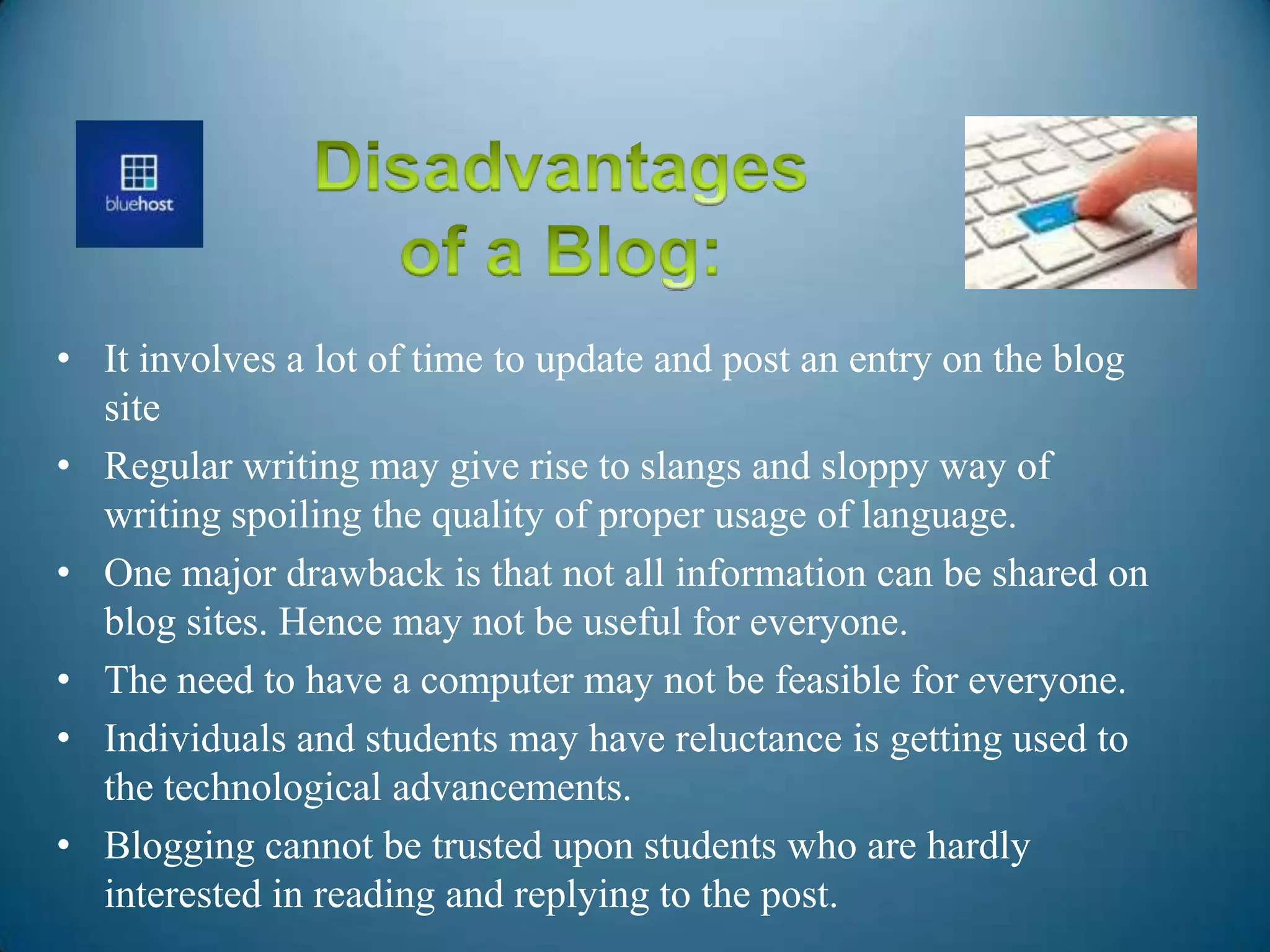 • It involves a lot of time to update and post an entry on the blog
site
• Regular writing may give rise to slangs and sloppy way of
writing spoiling the quality of proper usage of language.
• One major drawback is that not all information can be shared on
blog sites. Hence may not be useful for everyone.
• The need to have a computer may not be feasible for everyone.
• Individuals and students may have reluctance is getting used to
the technological advancements.
• Blogging cannot be trusted upon students who are hardly
interested in reading and replying to the post.
 