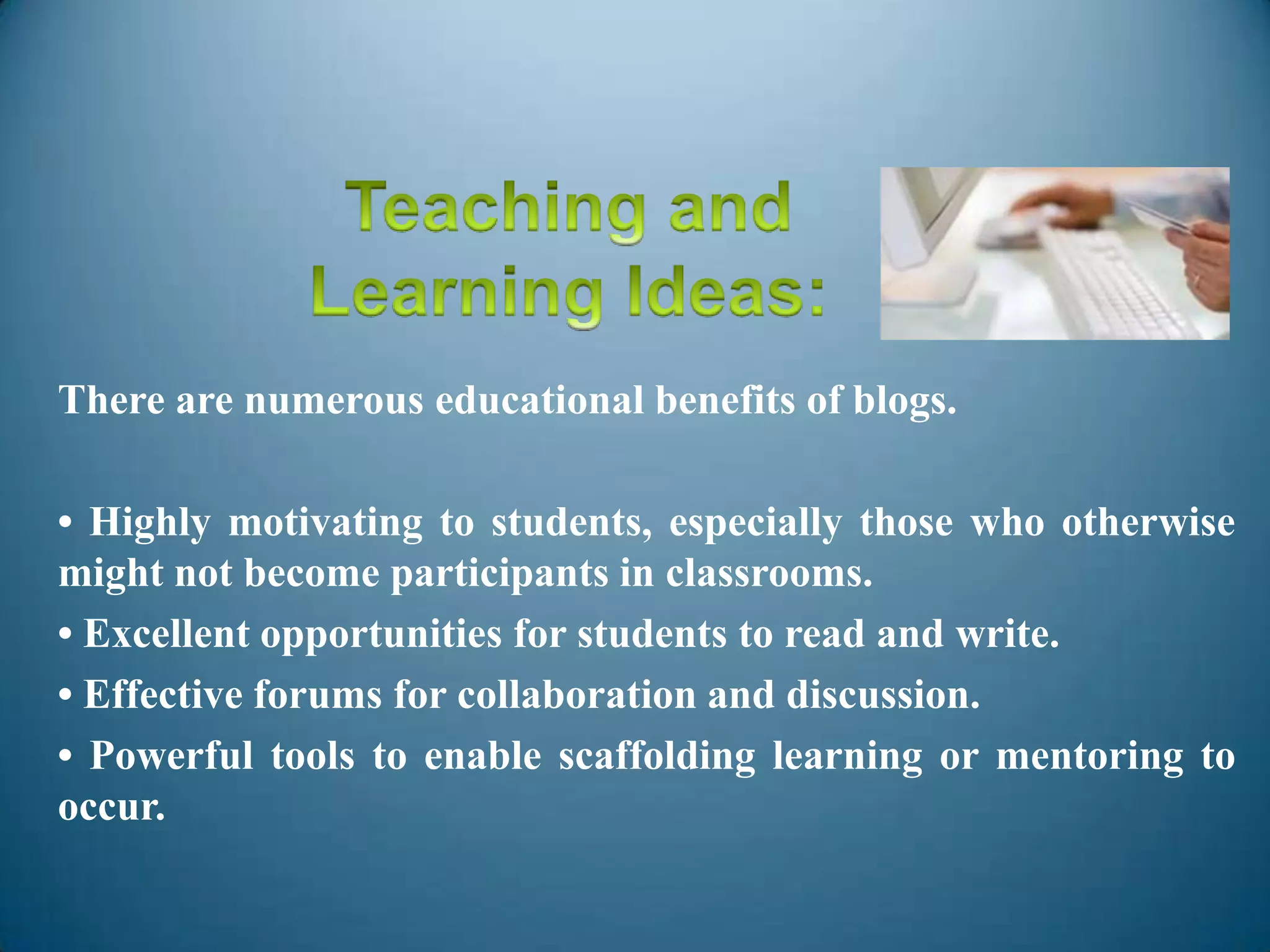 There are numerous educational benefits of blogs.
• Highly motivating to students, especially those who otherwise
might not become participants in classrooms.
• Excellent opportunities for students to read and write.
• Effective forums for collaboration and discussion.
• Powerful tools to enable scaffolding learning or mentoring to
occur.
 