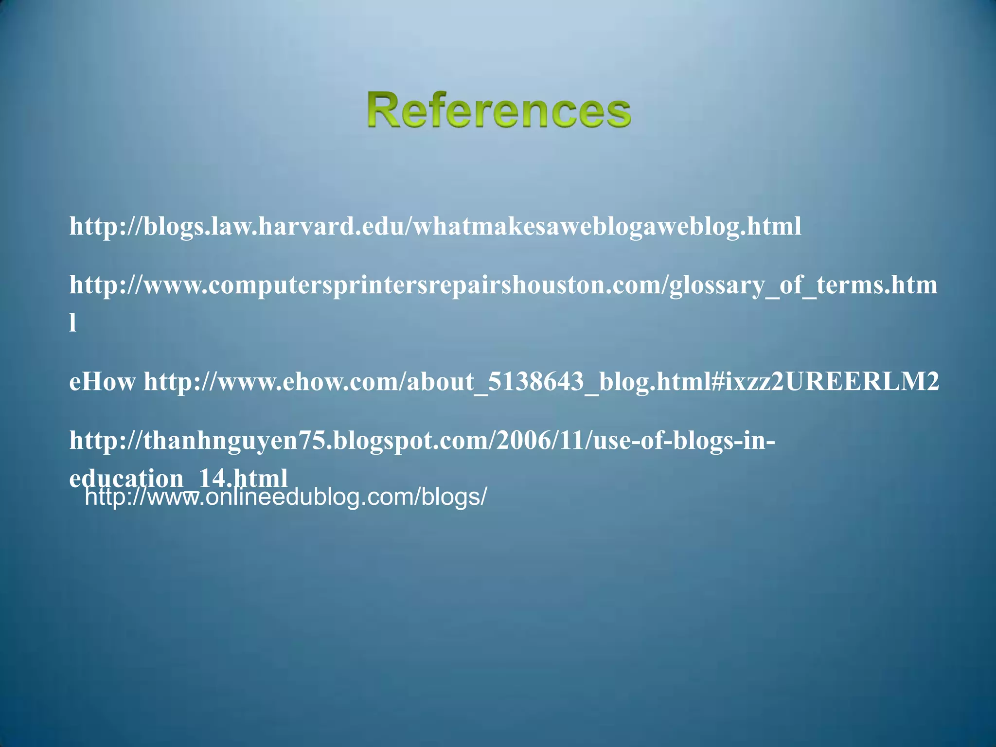 http://blogs.law.harvard.edu/whatmakesaweblogaweblog.html
http://www.computersprintersrepairshouston.com/glossary_of_terms.htm
l
eHow http://www.ehow.com/about_5138643_blog.html#ixzz2UREERLM2
http://thanhnguyen75.blogspot.com/2006/11/use-of-blogs-in-
education_14.html
http://www.onlineedublog.com/blogs/
 
