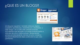 ¿QUE ES UN BLOGS?
Un blog (en español,1 también bitácora digital,
cuaderno de bitácora, ciberbitácora, ciberdiario, o
web blog(1 ) es un sitio web periódicamente
actualizado que recopila cronológicamente textos o
artículos de uno o varios autores, apareciendo
primero el más reciente, donde el autor conserva
siempre la libertad de dejar publicado lo que crea
pertinente.
 