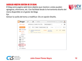 AGREGAR OBJETOS DENTRO DE UN BLOG
El blog como pagina web tiene objetos que mostrar y estos pueden
agregarse, eliminarse, etc. Con facilidad desde la herramienta diseño del
menú disponible en el gestor de blogs
Eje.
Activar la casilla del tema a modificar. Clic en opción Diseño.
Julio Cesar Flores Neyra 12
 