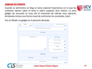 AGREGAR UNA ENCUESTA
Cuando se administra un blog se toma especial importancia en lo que los
visitantes opinen sobre el tema o sobre cualquier otro motivo. La zona
gadget de encuesta es muy útil al momento de tabular esas opciones
brindando incluso una forma visual de confrontar los resultados. Ejem.
Clic en Añadir un gadget en la posición deseada
Julio Cesar Flores Neyra 17
 
