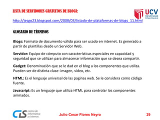 http://jesgo23.blogspot.com/2008/03/listado-de-plataformas-de-blogs_11.html
LISTA DE SERVIDORES GRATUITOS DE BLOGS:
GLOSARIO DE TÉRMINOS
Blogs: Formato de documento válido para ser usado en internet. Es generado a
partir de plantillas desde un Servidor Web.
Servidor: Equipo de cómputo con características especiales en capacidad y
seguridad que se utilizan para almacenar información que se desea compartir.
Gadget: Denominación que se le dad en el blog a los componentes que utiliza.
Pueden ser de distinta clase: imagen, video, etc.
HTML: Es el lenguaje universal de las paginas web. Se le considera como código
fuente.
Javascript: Es un lenguaje que utiliza HTML para controlar los componentes
animados.
Julio Cesar Flores Neyra 29
 