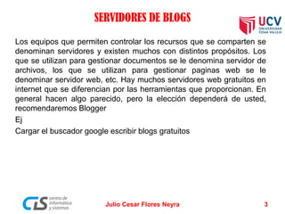 SERVIDORES DE BLOGS
Los equipos que permiten controlar los recursos que se comparten se
denominan servidores y existen muchos con distintos propósitos. Los
que se utilizan para gestionar documentos se le denomina servidor de
archivos, los que se utilizan para gestionar paginas web se le
denominar servidor web, etc. Hay muchos servidores web gratuitos en
internet que se diferencian por las herramientas que proporcionan. En
general hacen algo parecido, pero la elección dependerá de usted,
recomendaremos Blogger
Ej
Cargar el buscador google escribir blogs gratuitos
Julio Cesar Flores Neyra 3
 