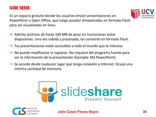 SLIDE SHARE
Es un espacio gratuito donde los usuarios envían presentaciones en
PowerPoint u Open Office, que luego quedan almacenadas en formato Flash
para ser visualizadas en línea.
 Admite archivos de hasta 100 MB de peso sin transiciones entre
diapositivas. Una vez subida y procesada, las convierte en formato Flash.
 Tus presentaciones están accesibles a todo el mundo que le interese.
 No puede modificarse ni copiarse. No requiere del programa fuente para
ver la información de la presentación (Ejemplo: MS PowerPoint).
 Se accede desde cualquier lugar que tenga conexión a Internet. Ocupa una
mínima cantidad de memoria.
Julio Cesar Flores Neyra 30
 