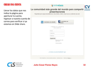 CREAR UNA CUENTA
Llenar los datos que nos
indica la página para
aperturar la cuenta.
Ingresar a nuestra cuenta de
correo para verificar si ya
estamos en Slide share.
Julio Cesar Flores Neyra 32
 