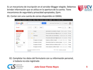 Es un mecanismo de inscripción en el servidor Blogger elegido. Debemos
brindar información que se utiliza en la apertura de la cuenta. Tiene
mecanismos de seguridad y privacidad apropiados, Ejem.
01. Contar con una cuenta de correo disponible en GMAIL
02. Completar los datos del formulario con su información personal,
si todavía no esta registrado
Julio Cesar Flores Neyra 5
 