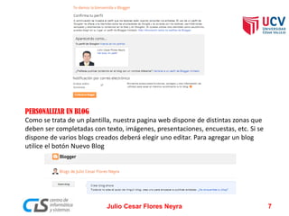 PERSONALIZAR UN BLOG
Como se trata de un plantilla, nuestra pagina web dispone de distintas zonas que
deben ser completadas con texto, imágenes, presentaciones, encuestas, etc. Si se
dispone de varios blogs creados deberá elegir uno editar. Para agregar un blog
utilice el botón Nuevo Blog
Julio Cesar Flores Neyra 7
 