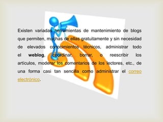 Existen variadas herramientas de mantenimiento de blogs
que permiten, muchas de ellas gratuitamente y sin necesidad
de elevados conocimientos técnicos, administrar todo
el weblog, coordinar, borrar, o reescribir los
artículos, moderar los comentarios de los lectores, etc., de
una forma casi tan sencilla como administrar el correo
electrónico.
 