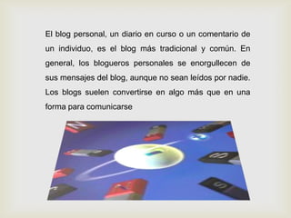 El blog personal, un diario en curso o un comentario de
un individuo, es el blog más tradicional y común. En
general, los blogueros personales se enorgullecen de
sus mensajes del blog, aunque no sean leídos por nadie.
Los blogs suelen convertirse en algo más que en una
forma para comunicarse
 
