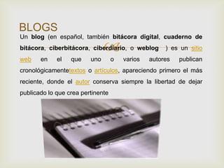 
BLOGS
Un blog (en español, también bitácora digital, cuaderno de
bitácora, ciberbitácora, ciberdiario, o weblog ) es un sitio
web en el que uno o varios autores publican
cronológicamentetextos o artículos, apareciendo primero el más
reciente, donde el autor conserva siempre la libertad de dejar
publicado lo que crea pertinente
 
