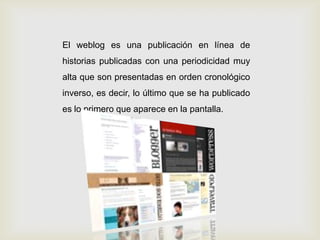 El weblog es una publicación en línea de
historias publicadas con una periodicidad muy
alta que son presentadas en orden cronológico
inverso, es decir, lo último que se ha publicado
es lo primero que aparece en la pantalla.
 